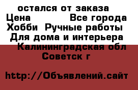 остался от заказа › Цена ­ 3 500 - Все города Хобби. Ручные работы » Для дома и интерьера   . Калининградская обл.,Советск г.